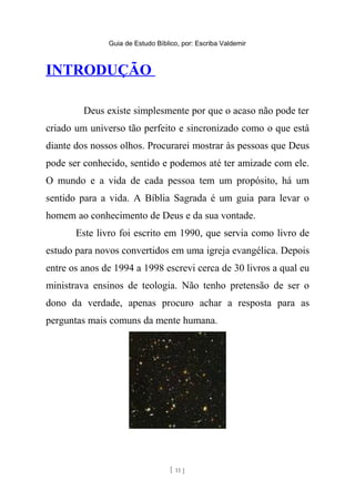 Guia de Estudo Bíblico, por: Escriba Valdemir
INTRODUÇÃO
Deus existe simplesmente por que o acaso não pode ter
criado um universo tão perfeito e sincronizado como o que está
diante dos nossos olhos. Procurarei mostrar às pessoas que Deus
pode ser conhecido, sentido e podemos até ter amizade com ele.
O mundo e a vida de cada pessoa tem um propósito, há um
sentido para a vida. A Bíblia Sagrada é um guia para levar o
homem ao conhecimento de Deus e da sua vontade.
Este livro foi escrito em 1990, que servia como livro de
estudo para novos convertidos em uma igreja evangélica. Depois
entre os anos de 1994 a 1998 escrevi cerca de 30 livros a qual eu
ministrava ensinos de teologia. Não tenho pretensão de ser o
dono da verdade, apenas procuro achar a resposta para as
perguntas mais comuns da mente humana.
[ 11 ]
 