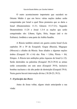 Guia de Estudo Bíblico, por: Escriba Valdemir
O outro acontecimento importante que sucederá no
Oriente Médio é que em breve várias nações árabes serão
conquistadas por Israel o qual Deus prometeu que as daria a
Israel (Deuteronômio 11.31; Gênesis 15.17-21). Segundo
Deuteronômio 11.24 e Josué 1.3-4 as nações que serão
conquistadas são: Líbano, Egito, Síria, Iraque (até o rio
Eufrates). Jordânia e uma parte da Arábia Saudita.
A Rússia também entrará em guerra contra Israel (Leia
capítulos 38 e 39 de Ezequiel). Gogue (Russia), Magogue
(Moscou) e aliados da Rússia. Seus aliados e algumas nações
árabes (Ezequiel 38 v.1-6) são: Pute = Líbia, Pérsia = Irã,
Etíopes. A Rússia tem ambições pelas riquezas de Israel (v.12).
Serão destruídos na palestina (Ezequiel 38.21:39.4) as armas
serão consumidas em sete anos (Ezequiel 39.9), inclusive
bombas nucleares e de alto poder de destruição (Ezequiel 39.6).
Nesta guerra haverá intervenção divina ( 38.20-23; 39.3).
5 - O princípio das Dores
Antes de Jesus voltar, alguns sinais anteciparão a sua
vinda:
[ 111 ]
 