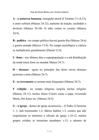 Guia de Estudo Bíblico, por: Escriba Valdemir
A - a natureza humana, corrupção moral (I Timóteo 3.1-8,13),
o amor esfriará (Mateus 24.12), aumento da traição, escândalo e
divórcio (Mateus 24.10). O ódio contra os crentes (Mateus
24.9).
B - política - no campo politico haverá guerra fria (Mateus 24.6)
e guerra armada (Marcos 13.8). No campo tecnológico a ciência
se multiplicaria grandemente (Daniel 12.4).
C -fome - nos últimos dias a superpopulação e a má distribuição
da renda traria fome ao mundo( Mateus 24.7).
D - doenças - agora no princípio das dores novas doenças
pesteiam a terra (Mateus 24.7).
E - os terremotos se tornam mais frequentes (Mateus 24.7).
F -religião - no campo religioso surgiria muitas religiões
(Mateus 24.11), muitos falsos Cristos como o papa, reverendo
Moon, Jim Jones etc. (Mateus 24.5).
G - a igreja - dentro da igreja aconteceria... (I Pedro 2) heresias
v. 1, mal testemunho v.2, líderes ladrões v.3, crentes que não
respeitariam os ministros e oficiais da igreja v.10-12, muitos
grupos cristãos se tornariam mundanos v.13, o número de
[ 112 ]
 