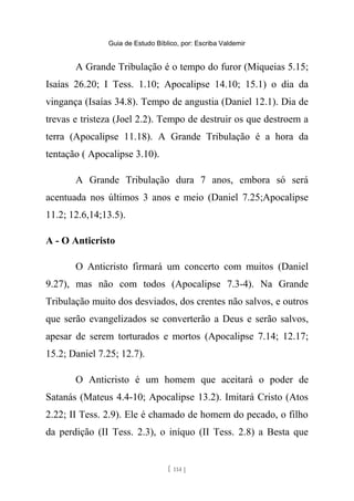 Guia de Estudo Bíblico, por: Escriba Valdemir
A Grande Tribulação é o tempo do furor (Miqueias 5.15;
Isaías 26.20; I Tess. 1.10; Apocalipse 14.10; 15.1) o dia da
vingança (Isaías 34.8). Tempo de angustia (Daniel 12.1). Dia de
trevas e tristeza (Joel 2.2). Tempo de destruir os que destroem a
terra (Apocalipse 11.18). A Grande Tribulação é a hora da
tentação ( Apocalipse 3.10).
A Grande Tribulação dura 7 anos, embora só será
acentuada nos últimos 3 anos e meio (Daniel 7.25;Apocalipse
11.2; 12.6,14;13.5).
A - O Anticristo
O Anticristo firmará um concerto com muitos (Daniel
9.27), mas não com todos (Apocalipse 7.3-4). Na Grande
Tribulação muito dos desviados, dos crentes não salvos, e outros
que serão evangelizados se converterão a Deus e serão salvos,
apesar de serem torturados e mortos (Apocalipse 7.14; 12.17;
15.2; Daniel 7.25; 12.7).
O Anticristo é um homem que aceitará o poder de
Satanás (Mateus 4.4-10; Apocalipse 13.2). Imitará Cristo (Atos
2.22; II Tess. 2.9). Ele é chamado de homem do pecado, o filho
da perdição (II Tess. 2.3), o iníquo (II Tess. 2.8) a Besta que
[ 114 ]
 