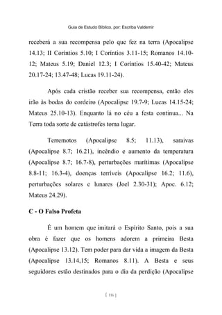Guia de Estudo Bíblico, por: Escriba Valdemir
receberá a sua recompensa pelo que fez na terra (Apocalipse
14.13; II Coríntios 5.10; I Coríntios 3.11-15; Romanos 14.10-
12; Mateus 5.19; Daniel 12.3; I Coríntios 15.40-42; Mateus
20.17-24; 13.47-48; Lucas 19.11-24).
Após cada cristão receber sua recompensa, então eles
irão às bodas do cordeiro (Apocalipse 19.7-9; Lucas 14.15-24;
Mateus 25.10-13). Enquanto lá no céu a festa continua... Na
Terra toda sorte de catástrofes toma lugar.
Terremotos (Apocalipse 8.5; 11.13), saraivas
(Apocalipse 8.7; 16.21), incêndio e aumento da temperatura
(Apocalipse 8.7; 16.7-8), perturbações marítimas (Apocalipse
8.8-11; 16.3-4), doenças terríveis (Apocalipse 16.2; 11.6),
perturbações solares e lunares (Joel 2.30-31); Apoc. 6.12;
Mateus 24.29).
C - O Falso Profeta
É um homem que imitará o Espírito Santo, pois a sua
obra é fazer que os homens adorem a primeira Besta
(Apocalipse 13.12). Tem poder para dar vida a imagem da Besta
(Apocalipse 13.14,15; Romanos 8.11). A Besta e seus
seguidores estão destinados para o dia da perdição (Apocalipse
[ 116 ]
 