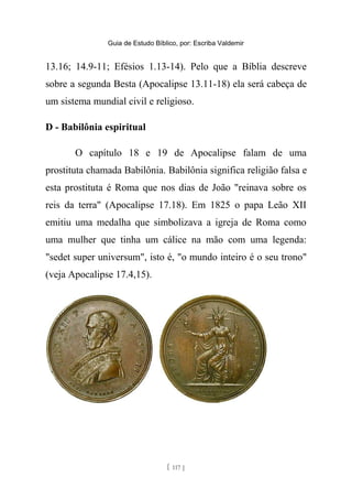 Guia de Estudo Bíblico, por: Escriba Valdemir
13.16; 14.9-11; Efésios 1.13-14). Pelo que a Bíblia descreve
sobre a segunda Besta (Apocalipse 13.11-18) ela será cabeça de
um sistema mundial civil e religioso.
D - Babilônia espiritual
O capítulo 18 e 19 de Apocalipse falam de uma
prostituta chamada Babilônia. Babilônia significa religião falsa e
esta prostituta é Roma que nos dias de João "reinava sobre os
reis da terra" (Apocalipse 17.18). Em 1825 o papa Leão XII
emitiu uma medalha que simbolizava a igreja de Roma como
uma mulher que tinha um cálice na mão com uma legenda:
"sedet super universum", isto é, "o mundo inteiro é o seu trono"
(veja Apocalipse 17.4,15).
[ 117 ]
 
