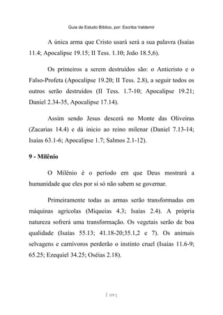 Guia de Estudo Bíblico, por: Escriba Valdemir
A única arma que Cristo usará será a sua palavra (Isaías
11.4; Apocalipse 19.15; II Tess. 1.10; João 18.5,6).
Os primeiros a serem destruídos são: o Anticristo e o
Falso-Profeta (Apocalipse 19.20; II Tess. 2.8), a seguir todos os
outros serão destruídos (II Tess. 1.7-10; Apocalipse 19.21;
Daniel 2.34-35, Apocalipse 17.14).
Assim sendo Jesus descerá no Monte das Oliveiras
(Zacarias 14.4) e dá inicio ao reino milenar (Daniel 7.13-14;
Isaías 63.1-6; Apocalipse 1.7; Salmos 2.1-12).
9 - Milênio
O Milênio é o período em que Deus mostrará a
humanidade que eles por si só não sabem se governar.
Primeiramente todas as armas serão transformadas em
máquinas agrícolas (Miqueias 4.3; Isaías 2.4). A própria
natureza sofrerá uma transformação. Os vegetais serão de boa
qualidade (Isaías 55.13; 41.18-20;35.1,2 e 7). Os animais
selvagens e carnívoros perderão o instinto cruel (Isaías 11.6-9;
65.25; Ezequiel 34.25; Oséias 2.18).
[ 119 ]
 