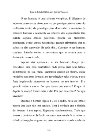 Guia de Estudo Bíblico, por: Escriba Valdemir
O ser humano é uma criatura complexa. É diferente de
todos os outros seres vivos, motivo porque rigorosos estudos são
realizados dentro da psicologia para desvendar os mistérios da
natureza humana e realmente os esforços dos especialistas têm
surtido alguns efeitos positivos, porém, os problemas
continuam, e não somos pessimistas quando afirmamos que as
coisas se têm agravado dia após dia... Contudo, o ser humano
continua lutando contra a correnteza que o arrasta para a
destruição da sociedade.
Apesar dos apesares... o ser humano deseja paz,
felicidade, uma casa confortável onde possa criar seus filhos,
alimentação na sua mesa, segurança quanto ao futuro, exige
remédios para suas doenças, ser reconhecido pelos outros, e uma
forte inquietação atormenta os homens no seu interior: É a
questão sobre a morte. Por que temos que morrer? O que há
depois da morte? Existe outra vida? Por que nascemos? Por que
vivemos?
Quando o homem liga a TV ou o rádio, ou lê os jornais
parece que tudo não tem sentido. Bem é verdade que a história
do homem é um replay. Repete-se continuamente. Tudo que
vemos e ouvimos é: Inflação aumenta, nova onda de assaltos na
cidade, corrupção no governo, crise econômica assola, enchente
[ 12 ]
 