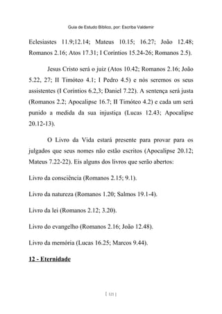 Guia de Estudo Bíblico, por: Escriba Valdemir
Eclesiastes 11.9;12.14; Mateus 10.15; 16.27; João 12.48;
Romanos 2.16; Atos 17.31; I Coríntios 15.24-26; Romanos 2.5).
Jesus Cristo será o juiz (Atos 10.42; Romanos 2.16; João
5.22, 27; II Timóteo 4.1; I Pedro 4.5) e nós seremos os seus
assistentes (I Coríntios 6.2,3; Daniel 7.22). A sentença será justa
(Romanos 2.2; Apocalipse 16.7; II Timóteo 4.2) e cada um será
punido a medida da sua injustiça (Lucas 12.43; Apocalipse
20.12-13).
O Livro da Vida estará presente para provar para os
julgados que seus nomes não estão escritos (Apocalipse 20.12;
Mateus 7.22-22). Eis alguns dos livros que serão abertos:
Livro da consciência (Romanos 2.15; 9.1).
Livro da natureza (Romanos 1.20; Salmos 19.1-4).
Livro da lei (Romanos 2.12; 3.20).
Livro do evangelho (Romanos 2.16; João 12.48).
Livro da memória (Lucas 16.25; Marcos 9.44).
12 - Eternidade
[ 121 ]
 