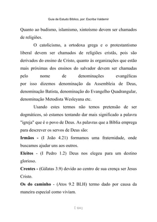 Guia de Estudo Bíblico, por: Escriba Valdemir
Quanto ao budismo, islamismo, xintoísmo devem ser chamados
de religiões.
O catolicismo, a ortodoxa grega e o protestantismo
liberal devem ser chamados de religiões cristãs, pois são
derivados do ensino de Cristo, quanto às organizações que estão
mais próximas dos ensinos do salvador devem ser chamadas
pelo nome de denominações evangélicas
por isso dizemos denominação da Assembleia de Deus,
denominação Batista, denominação do Evangelho Quadrangular,
denominação Metodista Wesleyana etc.
Usando estes termos não temos pretensão de ser
dogmáticos, só estamos tentando dar mais significado a palavra
"igreja" que é o povo de Deus. As palavras que a Bíblia emprega
para descrever os servos de Deus são:
Irmãos - (I João 4.21) formamos uma fraternidade, onde
buscamos ajudar uns aos outros.
Eleitos - (I Pedro 1.2) Deus nos elegeu para um destino
glorioso.
Crentes - (Gálatas 3.9) devido ao centro de sua crença ser Jesus
Cristo.
Os do caminho - (Atos 9.2 BLH) termo dado por causa da
maneira especial como viviam.
[ 124 ]
 