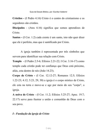 Guia de Estudo Bíblico, por: Escriba Valdemir
Cristãos - (I Pedro 4.16) Cristo é o centro do cristianismo e os
seguidores são cristãos.
Discípulos - (Atos 4.16) significa que somos aprendizes de
Cristo.
Santos - (I Cor. 1.2) cada crente é um santo, isto não quer dizer
que ele é perfeito, mas que é santificado por Cristo.
A igreja também é representada por três símbolos que
servem para identificar sua relação com Cristo.
Templo - (I Pedro 2.5-6; Efésios 2.21-22; I Cor. 3.16-17) como
templo cada cristão pode ter confiança que Deus está próximo,
aliás, esta dentro de nós (João 14.23).
Corpo de Cristo - (I Cor. 12.12-27; Romanos 12.5; Efésios
1.22-23; 4.12; 5.23, 29, 30) a igreja é o corpo místico de Cristo,
ele esta na terra e move-se e age por meio do seu "corpo", a
igreja.
A noiva de Cristo - (I Cor. 11.2; Efésios 5.25-27; Apoc. 19.7;
22.17) serve para ilustrar a união e comunhão de Deus com o
seu povo.
I - Fundação da igreja de Cristo
[ 125 ]
 