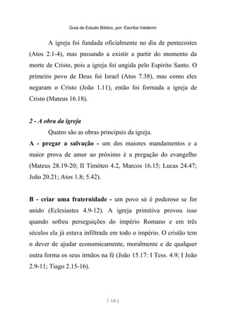 Guia de Estudo Bíblico, por: Escriba Valdemir
A igreja foi fundada oficialmente no dia de pentecostes
(Atos 2.1-4), mas passando a existir a partir do momento da
morte de Cristo, pois a igreja foi ungida pelo Espírito Santo. O
primeiro povo de Deus foi Israel (Atos 7.38), mas como eles
negaram o Cristo (João 1.11), então foi formada a igreja de
Cristo (Mateus 16.18).
2 - A obra da igreja
Quatro são as obras principais da igreja.
A - pregar a salvação - um dos maiores mandamentos e a
maior prova de amor ao próximo é a pregação do evangelho
(Mateus 28.19-20; II Timóteo 4.2, Marcos 16.15; Lucas 24.47;
João 20.21; Atos 1.8; 5.42).
B - criar uma fraternidade - um povo só é poderoso se for
unido (Eclesiastes 4.9-12). A igreja primitiva provou isso
quando sofreu perseguições do império Romano e em três
séculos ela já estava infiltrada em todo o império. O cristão tem
o dever de ajudar economicamente, moralmente e de qualquer
outra forma os seus irmãos na fé (João 15.17: I Tess. 4.9; I João
2.9-11; Tiago 2.15-16).
[ 126 ]
 