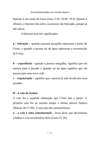 Guia de Estudo Bíblico, por: Escriba Valdemir
batismo é em nome de Jesus (Atos 2.38; 10.48; 19.5). Quanto à
eficácia, o batismo não salva, as pessoas são batizadas, porque já
são salvas.
O batismo tem três significados:
a – Salvação - quando a pessoa mergulha representa a morte de
Cristo, e quando a pessoa sai da água representa a ressurreição
de Cristo.
b – experiência - quando a pessoa mergulha, significa que ela
morreu para o pecado e quando sai da água significa que ela
nasceu para uma nova vida.
c – regeneração - significa que a pessoa já esta lavada dos seus
pecados.
B - A ceia do Senhor
A ceia foi a segunda ordenação que Cristo deu a igreja. A
primeira ceia foi ao mesmo tempo a última páscoa Judaica
(Mateus 26.17-30). A ceia tem três características:
a - a ceia é uma comemoração - Jesus disse que deveríamos
celebrar a ceia em memória dele (Lucas 22.19).
[ 128 ]
 