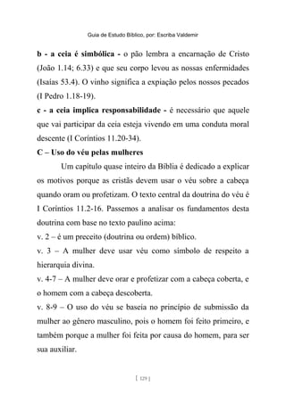 Guia de Estudo Bíblico, por: Escriba Valdemir
b - a ceia é simbólica - o pão lembra a encarnação de Cristo
(João 1.14; 6.33) e que seu corpo levou as nossas enfermidades
(Isaías 53.4). O vinho significa a expiação pelos nossos pecados
(I Pedro 1.18-19).
c - a ceia implica responsabilidade - é necessário que aquele
que vai participar da ceia esteja vivendo em uma conduta moral
descente (I Coríntios 11.20-34).
C – Uso do véu pelas mulheres
Um capítulo quase inteiro da Bíblia é dedicado a explicar
os motivos porque as cristãs devem usar o véu sobre a cabeça
quando oram ou profetizam. O texto central da doutrina do véu é
I Coríntios 11.2-16. Passemos a analisar os fundamentos desta
doutrina com base no texto paulino acima:
v. 2 – é um preceito (doutrina ou ordem) bíblico.
v. 3 – A mulher deve usar véu como símbolo de respeito a
hierarquia divina.
v. 4-7 – A mulher deve orar e profetizar com a cabeça coberta, e
o homem com a cabeça descoberta.
v. 8-9 – O uso do véu se baseia no princípio de submissão da
mulher ao gênero masculino, pois o homem foi feito primeiro, e
também porque a mulher foi feita por causa do homem, para ser
sua auxiliar.
[ 129 ]
 