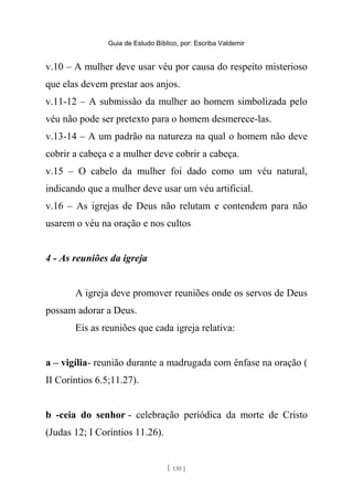 Guia de Estudo Bíblico, por: Escriba Valdemir
v.10 – A mulher deve usar véu por causa do respeito misterioso
que elas devem prestar aos anjos.
v.11-12 – A submissão da mulher ao homem simbolizada pelo
véu não pode ser pretexto para o homem desmerece-las.
v.13-14 – A um padrão na natureza na qual o homem não deve
cobrir a cabeça e a mulher deve cobrir a cabeça.
v.15 – O cabelo da mulher foi dado como um véu natural,
indicando que a mulher deve usar um véu artificial.
v.16 – As igrejas de Deus não relutam e contendem para não
usarem o véu na oração e nos cultos
4 - As reuniões da igreja
A igreja deve promover reuniões onde os servos de Deus
possam adorar a Deus.
Eis as reuniões que cada igreja relativa:
a – vigília- reunião durante a madrugada com ênfase na oração (
II Coríntios 6.5;11.27).
b -ceia do senhor - celebração periódica da morte de Cristo
(Judas 12; I Coríntios 11.26).
[ 130 ]
 
