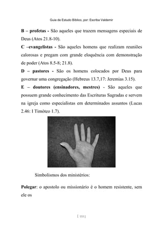 Guia de Estudo Bíblico, por: Escriba Valdemir
B – profetas - São aqueles que trazem mensagens especiais de
Deus (Atos 21.8-10).
C –evangelistas - São aqueles homens que realizam reuniões
calorosas e pregam com grande eloquência com demonstração
de poder (Atos 8.5-8; 21.8).
D – pastores - São os homens colocados por Deus para
governar uma congregação (Hebreus 13.7,17: Jeremias 3.15).
E – doutores (ensinadores, mestres) - São aqueles que
possuem grande conhecimento das Escrituras Sagradas e servem
na igreja como especialistas em determinados assuntos (Lucas
2.46: I Timóteo 1.7).
Simbolismos dos ministérios:
Polegar: o apostolo ou missionário é o homem resistente, sem
ele os
[ 133 ]
 