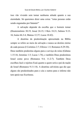 Guia de Estudo Bíblico, por: Escriba Valdemir
isso vão vivendo sem tomar nenhuma atitude quanto a sua
eternidade. Só queremos dizer uma coisa: "estas pessoas estão
sendo enganadas por Satanás!"
A salvação depende da escolha que o homem tomar
(Deuteronômio 30.19, Josué 24.15; I Reis 18.21; Salmos 9.15-
16; Isaías 66.3-4, Mateus 12.37; Lucas 10.42).
A doutrina da predestinação apresentada na Bíblia
sempre se refere ao meio da salvação e nunca ao destino eterno
de cada pessoa (I Coríntios 2.7; Efésios 1.5; Romanos 8.29-30).
Deus também predestina alguns para o serviço do reino (Gálatas
1.15-16; Jeremias 1.5; Lucas 1.76), e também Deus predestinou
Israel como povo (Romanos 9.4; 11.2-7). Também Deus
escolheu Jacó e rejeitou Esaú quanto a quem seria o pai da nação
de Israel (Romanos 9.11-14). A doutrina calvinista que diz que
alguns são predestinados para o céu e outros para o inferno não
tem apoio nas Escrituras.
[ 136 ]
 