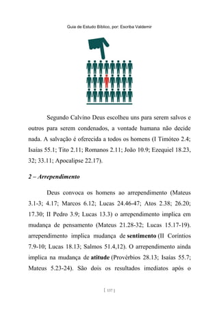 Guia de Estudo Bíblico, por: Escriba Valdemir
Segundo Calvino Deus escolheu uns para serem salvos e
outros para serem condenados, a vontade humana não decide
nada. A salvação é oferecida a todos os homens (I Timóteo 2.4;
Isaías 55.1; Tito 2.11; Romanos 2.11; João 10.9; Ezequiel 18.23,
32; 33.11; Apocalipse 22.17).
2 – Arrependimento
Deus convoca os homens ao arrependimento (Mateus
3.1-3; 4.17; Marcos 6.12; Lucas 24.46-47; Atos 2.38; 26.20;
17.30; II Pedro 3.9; Lucas 13.3) o arrependimento implica em
mudança de pensamento (Mateus 21.28-32; Lucas 15.17-19).
arrependimento implica mudança de sentimento (II Coríntios
7.9-10; Lucas 18.13; Salmos 51.4,12). O arrependimento ainda
implica na mudança de atitude (Provérbios 28.13; Isaías 55.7;
Mateus 5.23-24). São dois os resultados imediatos após o
[ 137 ]
 