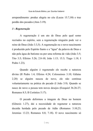 Guia de Estudo Bíblico, por: Escriba Valdemir
arrependimento: produz alegria no céu (Lucas 15.7,10) e traz
perdão dos pecados (Atos 3.19).
3 - Regeneração
A regeneração é um ato de Deus pelo qual somo
recriados no espírito, sem a regeneração ninguém pode ver o
reino de Deus (João 3.3,5). A regeneração ou o novo nascimento
é produzido pelo Espírito Santo e a "água" da palavra de Deus e
não pela água do batismo ou por uma reforma de vida (João 3.5;
Tito 3.5; Efésios 5.26; 2.8-10; João 1.13; 15.3; Tiago 1.18; I
Pedro 1.23).
Quando alguém é regenerado ele recebe a natureza
divina (II Pedro 1.4; Efésios 4.24; Colossenses 3.10; Gálatas
2.20) se alguém nasceu de novo, ele não continua
voluntariamente na prática do pecado (I João 3.9). Quando se
nasce de novo a pessoa tem novos desejos (Ezequiel 36.26-27;
Romanos 8.5; II Coríntios 5.17).
O pecado deformou a imagem de Deus no homem
(Gênesis 1.27), daí a necessidade de regenerar a natureza
decaída herdada pelo pecado de Adão (Romanos 3.10,23;
Jeremias 13.23; Romanos 8.8; 7.18). O novo nascimento só
[ 138 ]
 