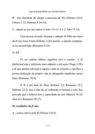 Guia de Estudo Bíblico, por: Escriba Valdemir
B - tem liberdade de chegar a presença do Pai (Gálatas 4.4-6;
Efésios 3.12; Hebreus 4.14-16).
C - amam-se uns aos outros (I João 2.9-11; 5.1-3; João 15.12).
Uma pessoa só pode alcançar a adoção de filho por meio
da fé em Jesus Cristo (Gálatas 3.26), porém, a adoção completa-
se na ressurreição (Romanos 8.23).
5 - Fé
Fé no sentido bíblico significa crer e confiar. A fé
intelectual não é suficiente para adquirir a salvação (Tiago 2.19),
a fé que produz salvação é aquela vinda do coração e significa a
pronta dedicação da própria vida às obrigações implícitas nestes
fatos (Romanos 10.9).
A fé é um dom de Deus (Efésios 2.8; Romanos 12.3;
Hebreus 12.2), mas o fato de ser ordenado ao homem a crer, fica
provado que o homem tem a capacidade de crer (Marcos 16.16;
Atos 4.4. Romanos 10.17).
Os resultados da fé são:
A - somos salvos pela fé (Efésios 2.8-9).
[ 140 ]
 