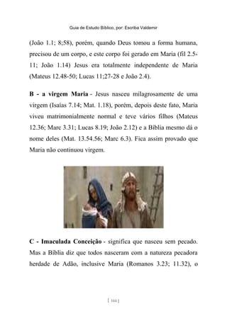 Guia de Estudo Bíblico, por: Escriba Valdemir
(João 1.1; 8;58), porém, quando Deus tomou a forma humana,
precisou de um corpo, e este corpo foi gerado em Maria (fil 2.5-
11; João 1.14) Jesus era totalmente independente de Maria
(Mateus 12.48-50; Lucas 11;27-28 e João 2.4).
B - a virgem Maria - Jesus nasceu milagrosamente de uma
virgem (Isaías 7.14; Mat. 1.18), porém, depois deste fato, Maria
viveu matrimonialmente normal e teve vários filhos (Mateus
12.36; Marc 3.31; Lucas 8.19; João 2.12) e a Bíblia mesmo dá o
nome deles (Mat. 13.54.56; Marc 6.3). Fica assim provado que
Maria não continuou virgem.
C - Imaculada Conceição - significa que nasceu sem pecado.
Mas a Bíblia diz que todos nasceram com a natureza pecadora
herdade de Adão, inclusive Maria (Romanos 3.23; 11.32), o
[ 144 ]
 