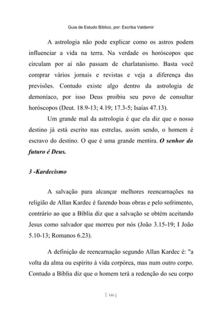 Guia de Estudo Bíblico, por: Escriba Valdemir
A astrologia não pode explicar como os astros podem
influenciar a vida na terra. Na verdade os horóscopos que
circulam por aí não passam de charlatanismo. Basta você
comprar vários jornais e revistas e veja a diferença das
previsões. Contudo existe algo dentro da astrologia de
demoníaco, por isso Deus proibiu seu povo de consultar
horóscopos (Deut. 18.9-13; 4.19; 17.3-5; Isaías 47.13).
Um grande mal da astrologia é que ela diz que o nosso
destino já está escrito nas estrelas, assim sendo, o homem é
escravo do destino. O que é uma grande mentira. O senhor do
futuro é Deus.
3 -Kardecismo
A salvação para alcançar melhores reencarnações na
religião de Allan Kardec é fazendo boas obras e pelo sofrimento,
contrário ao que a Bíblia diz que a salvação se obtém aceitando
Jesus como salvador que morreu por nós (João 3.15-19; I João
5.10-13; Romanos 6.23).
A definição de reencarnação segundo Allan Kardec é: "a
volta da alma ou espírito à vida corpórea, mas num outro corpo.
Contudo a Bíblia diz que o homem terá a redenção do seu corpo
[ 146 ]
 