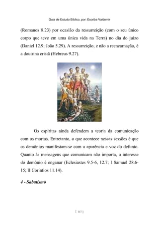 Guia de Estudo Bíblico, por: Escriba Valdemir
(Romanos 8.23) por ocasião da ressurreição (com o seu único
corpo que teve em uma única vida na Terra) no dia do juízo
(Daniel 12.9; João 5.29). A ressurreição, e não a reencarnação, é
a doutrina cristã (Hebreus 9.27).
Os espíritas ainda defendem a teoria da comunicação
com os mortos. Entretanto, o que acontece nessas sessões é que
os demônios manifestam-se com a aparência e voz do defunto.
Quanto às mensagens que comunicam não importa, o interesse
do demônio é enganar (Eclesiastes 9.5-6, 12.7; I Samuel 28.6-
15; II Coríntios 11.14).
4 - Sabatismo
[ 147 ]
 