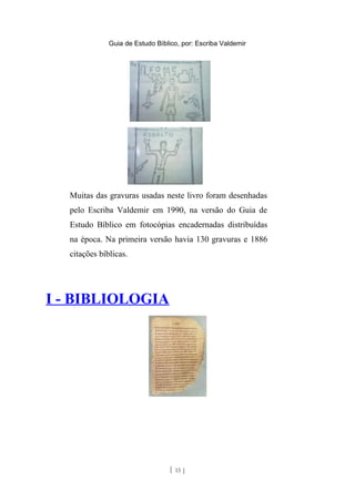 Guia de Estudo Bíblico, por: Escriba Valdemir
Muitas das gravuras usadas neste livro foram desenhadas
pelo Escriba Valdemir em 1990, na versão do Guia de
Estudo Bíblico em fotocópias encadernadas distribuídas
na época. Na primeira versão havia 130 gravuras e 1886
citações bíblicas.
I - BIBLIOLOGIA
[ 15 ]
 