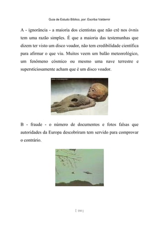 Guia de Estudo Bíblico, por: Escriba Valdemir
A - ignorância - a maioria dos cientistas que não crê nos óvnis
tem uma razão simples. É que a maioria das testemunhas que
dizem ter visto um disco voador, não tem credibilidade científica
para afirmar o que viu. Muitos veem um balão meteorológico,
um fenômeno cósmico ou mesmo uma nave terrestre e
supersticiosamente acham que é um disco voador.
B - fraude - o número de documentos e fotos falsas que
autoridades da Europa descobriram tem servido para comprovar
o contrário.
[ 150 ]
 