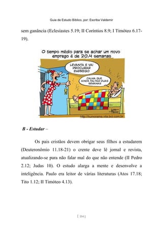 Guia de Estudo Bíblico, por: Escriba Valdemir
sem ganância (Eclesiastes 5.19; II Coríntios 8.9; I Timóteo 6.17-
19).
B - Estudar –
Os pais cristãos devem obrigar seus filhos a estudarem
(Deuteronômio 11.18-21) o crente deve lê jornal e revista,
atualizando-se para não falar mal do que não entende (II Pedro
2.12; Judas 10). O estudo alarga a mente e desenvolve a
inteligência. Paulo era leitor de várias literaturas (Atos 17.18;
Tito 1.12; II Timóteo 4.13).
[ 154 ]
 