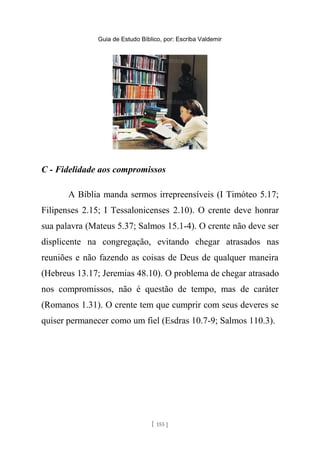 Guia de Estudo Bíblico, por: Escriba Valdemir
C - Fidelidade aos compromissos
A Bíblia manda sermos irrepreensíveis (I Timóteo 5.17;
Filipenses 2.15; I Tessalonicenses 2.10). O crente deve honrar
sua palavra (Mateus 5.37; Salmos 15.1-4). O crente não deve ser
displicente na congregação, evitando chegar atrasados nas
reuniões e não fazendo as coisas de Deus de qualquer maneira
(Hebreus 13.17; Jeremias 48.10). O problema de chegar atrasado
nos compromissos, não é questão de tempo, mas de caráter
(Romanos 1.31). O crente tem que cumprir com seus deveres se
quiser permanecer como um fiel (Esdras 10.7-9; Salmos 110.3).
[ 155 ]
 