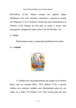 Guia de Estudo Bíblico, por: Escriba Valdemir
(Provérbios 22.24), manter sempre um espírito alegre
(Filipenses 4.4) evite reclamar, murmurar e queixar-se (Judas
16; Filipenses 2.14; I Coríntios 10.10) seja mais comunicativo (I
Timóteo 6.18), busque ser útil para os outros e assim você
conseguirá a simpatia de todos (Atos 9.36-39; III João 1-6).
3 - Vícios
Relacionamos aqui, os principais problemas de caráter.
A – Vaidade
A vaidade não está propriamente nas roupas ou na beleza
física, mas no coração (Prov. 30.8; Salmos 31.6), a pessoa
vaidosa tem extremo cuidado com determinada parte do seu
corpo, ou o todo ( II Timóteo 3.2). Uma crente pode não usar
[ 158 ]
 