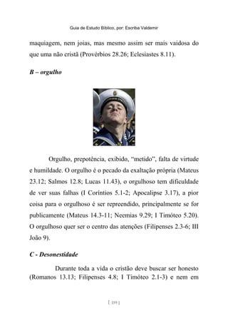 Guia de Estudo Bíblico, por: Escriba Valdemir
maquiagem, nem joias, mas mesmo assim ser mais vaidosa do
que uma não cristã (Provérbios 28.26; Eclesiastes 8.11).
B – orgulho
Orgulho, prepotência, exibido, “metido”, falta de virtude
e humildade. O orgulho é o pecado da exaltação própria (Mateus
23.12; Salmos 12.8; Lucas 11.43), o orgulhoso tem dificuldade
de ver suas falhas (I Coríntios 5.1-2; Apocalipse 3.17), a pior
coisa para o orgulhoso é ser repreendido, principalmente se for
publicamente (Mateus 14.3-11; Neemias 9.29; I Timóteo 5.20).
O orgulhoso quer ser o centro das atenções (Filipenses 2.3-6; III
João 9).
C - Desonestidade
Durante toda a vida o cristão deve buscar ser honesto
(Romanos 13.13; Filipenses 4.8; I Timóteo 2.1-3) e nem em
[ 159 ]
 