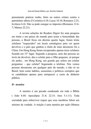 Guia de Estudo Bíblico, por: Escriba Valdemir
pensamento praticar roubo, furto ou outros crimes contra o
patrimônio alheio (I Coríntios 6.10; Lucas 18.10; Romanos 2.21;
levíticos 6.4). Não se pode sonegar os impostos (Romanos 13.6-
7; Mateus 22.21).
A revista seleções do Readers Digest fez uma pesquisa
em trinta e um países do mundo para testar a honestidade das
pessoas, o Brasil ficou em décimo quarto lugar, foram trinta
celulares "esquecidos" em locais estratégicos para ver quem
devolvia e o país que ganhou o titulo de mais desonesto foi a
China. Em Hong Kong foram recuperados apenas treze celulares
ficando em 31º lugar. Segundo a pesquisa, uma das pessoas ao
invés de devolver, deu o celular para o filho pequeno, só porque
ele pediu... em Hong Kong, um guarda que achou um celular
perguntou: - que celular? Segurando o telefone. Nós vemos
pessoas desonestas em qualquer país do mundo, e não só no
Brasil, bem como ladrões, assassinos e políticos corruptos que
se candidatam apenas para enriquecer a custa de dinheiro
público.
D - mentira
A mentira é um pecado condenado em toda a Bíblia
( João 8.44: Apocalipse 21.8; 22.15; Atos 5.1-11). Toda
sociedade para sobreviver requer que seus membros falem um
mínimo de verdade. A traição é uma mentira por ação (Mateus
[ 160 ]
 
