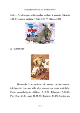 Guia de Estudo Bíblico, por: Escriba Valdemir
26.24). As desculpas esfarrapadas também é pecado (Gênesis
3.10-11). Ame a verdade (I João 3.18-19: Efésios 4.15).
E - Glutonaria
Glutonaria é o costume de comer excessivamente,
infelizmente isso tem sido algo comum em nossa sociedade.
Evite, controlando-se (Gálatas 5.19-21; Filipenses 3.18-19;
Provérbios 23.2; Lucas 21.34-36; Romanos 13.13). Muitos são
[ 161 ]
 