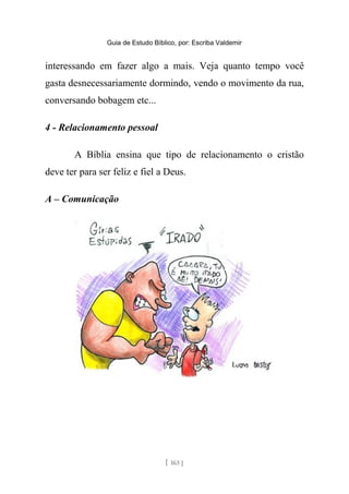 Guia de Estudo Bíblico, por: Escriba Valdemir
interessando em fazer algo a mais. Veja quanto tempo você
gasta desnecessariamente dormindo, vendo o movimento da rua,
conversando bobagem etc...
4 - Relacionamento pessoal
A Bíblia ensina que tipo de relacionamento o cristão
deve ter para ser feliz e fiel a Deus.
A – Comunicação
[ 163 ]
 