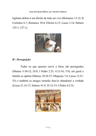 Guia de Estudo Bíblico, por: Escriba Valdemir
legitima defesa é um direito de todo ser vivo (Romanos 13.12; II
Coríntios 6.7; Romanos 10.4; Efésios 6.13; Lucas 3.14; Salmos
125.1; 127.1).
D - Perseguição
Todos os que querem servir a Deus são perseguidos
(Mateus 5.10-12; 24.9; I Pedro 2.21; 4.12-16; 5.9), em geral a
família se opõem (Mateus 10.36-37; Miqueias 7.6; Lucas 12.51-
53) e também os amigos tentarão faze-lo abandonar a verdade
(Lucas 21.16-17; Salmos 41.9; 55.12-13; I Pedro 4.2-5).
[ 166 ]
 