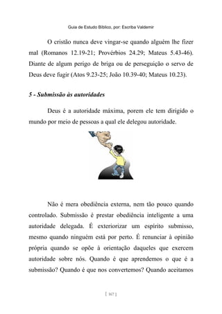 Guia de Estudo Bíblico, por: Escriba Valdemir
O cristão nunca deve vingar-se quando alguém lhe fizer
mal (Romanos 12.19-21; Provérbios 24.29; Mateus 5.43-46).
Diante de algum perigo de briga ou de perseguição o servo de
Deus deve fugir (Atos 9.23-25; João 10.39-40; Mateus 10.23).
5 - Submissão às autoridades
Deus é a autoridade máxima, porem ele tem dirigido o
mundo por meio de pessoas a qual ele delegou autoridade.
Não é mera obediência externa, nem tão pouco quando
controlado. Submissão é prestar obediência inteligente a uma
autoridade delegada. É exteriorizar um espírito submisso,
mesmo quando ninguém está por perto. É renunciar à opinião
própria quando se opõe à orientação daqueles que exercem
autoridade sobre nós. Quando é que aprendemos o que é a
submissão? Quando é que nos convertemos? Quando aceitamos
[ 167 ]
 