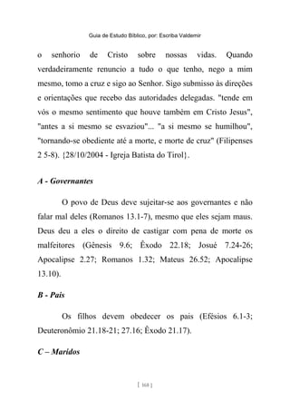 Guia de Estudo Bíblico, por: Escriba Valdemir
o senhorio de Cristo sobre nossas vidas. Quando
verdadeiramente renuncio a tudo o que tenho, nego a mim
mesmo, tomo a cruz e sigo ao Senhor. Sigo submisso às direções
e orientações que recebo das autoridades delegadas. "tende em
vós o mesmo sentimento que houve também em Cristo Jesus",
"antes a si mesmo se esvaziou"... "a si mesmo se humilhou",
"tornando-se obediente até a morte, e morte de cruz" (Filipenses
2 5-8). {28/10/2004 - Igreja Batista do Tirol}.
A - Governantes
O povo de Deus deve sujeitar-se aos governantes e não
falar mal deles (Romanos 13.1-7), mesmo que eles sejam maus.
Deus deu a eles o direito de castigar com pena de morte os
malfeitores (Gênesis 9.6; Êxodo 22.18; Josué 7.24-26;
Apocalipse 2.27; Romanos 1.32; Mateus 26.52; Apocalipse
13.10).
B - Pais
Os filhos devem obedecer os pais (Efésios 6.1-3;
Deuteronômio 21.18-21; 27.16; Êxodo 21.17).
C – Maridos
[ 168 ]
 