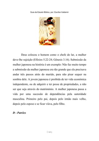 Guia de Estudo Bíblico, por: Escriba Valdemir
Deus colocou o homem como o chefe do lar, a mulher
deve-lhe sujeição (Efésios 5.22-24; Gênesis 3.16). Submissão da
mulher japonesa na história é um exemplo: Não faz muito tempo
a submissão da mulher japonesa era tão grande que ela precisava
andar três passos atrás do marido, para não pisar sequer na
sombra dele. A jovem japonesa é proibida de ter vida económica
independente, ou de adquirir e ter posse de propriedades, a não
ser que seja através do matrimónio. A mulher japonesa passa a
vida por uma sucessão de dependências pela autoridade
masculina. Primeiro pelo pai, depois pelo irmão mais velho,
depois pelo esposo e se ficar viúva, pelo filho.
D - Patrões
[ 169 ]
 