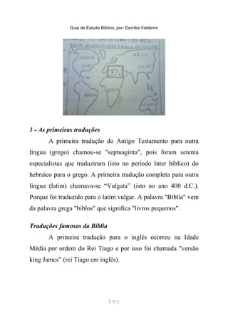 Guia de Estudo Bíblico, por: Escriba Valdemir
1 - As primeiras traduções
A primeira tradução do Antigo Testamento para outra
língua (grego) chamou-se "septuaginta", pois foram setenta
especialistas que traduziram (isto no período Inter bíblico) do
hebraico para o grego. A primeira tradução completa para outra
língua (latim) chamava-se “Vulgata” (isto no ano 400 d.C.).
Porque foi traduzido para o latim vulgar. A palavra "Bíblia" vem
da palavra grega "biblos" que significa "livros pequenos".
Traduções famosas da Bíblia
A primeira tradução para o inglês ocorreu na Idade
Média por ordem do Rei Tiago e por isso foi chamada "versão
king James” (rei Tiago em inglês).
[ 17 ]
 
