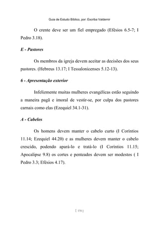 Guia de Estudo Bíblico, por: Escriba Valdemir
O crente deve ser um fiel empregado (Efésios 6.5-7; I
Pedro 3.18).
E - Pastores
Os membros da igreja devem aceitar as decisões dos seus
pastores. (Hebreus 13.17; I Tessalonicenses 5.12-13).
6 - Apresentação exterior
Infelizmente muitas mulheres evangélicas estão seguindo
a maneira pagã e imoral de vestir-se, por culpa dos pastores
carnais como elas (Ezequiel 34.1-31).
A - Cabelos
Os homens devem manter o cabelo curto (I Coríntios
11.14; Ezequiel 44.20) e as mulheres devem manter o cabelo
crescido, podendo apará-lo e tratá-lo (I Coríntios 11.15;
Apocalipse 9.8) os cortes e penteados devem ser modestos ( I
Pedro 3.3; Efésios 4.17).
[ 170 ]
 
