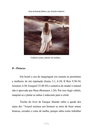 Guia de Estudo Bíblico, por: Escriba Valdemir
Cabelos como cabelos de mulher...
B - Pinturas
Em Israel o uso de maquiagem era comum às prostitutas
e mulheres de má reputação (Isaías 3.1, 6-24; II Reis 9.30-34;
Jeremias 4.30; Ezequiel 23.40-45) a tentativa de mudar o natural
não é aprovado por Deus (Romanos 1.26). Por isso tingir cabelo,
maquiar-se e pintar as unhas é indecente para a cristã.
Trecho do livro de Enoque falando sobre a queda dos
anjos diz: "Azazel ensinou aos homens as artes de fazer armas
brancas, escudos e cotas de malha; porque sabia como trabalhar
[ 171 ]
 