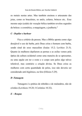 Guia de Estudo Bíblico, por: Escriba Valdemir
os metais nestas artes. Mas também ensinou o artesanato das
joias, como os braceletes, os anéis, colares, brincos etc.. Esse
mesmo anjo (caído) de vocação bélica também revelou segredos
da beleza: a cosmética, a maquiagem, a joalheria."
C - Depilar e barbear
Fica a critério da pessoa. Mas a Bíblia aponta como algo
desejável o uso de barba, pois Deus criou o homem com barba,
sendo sinal do sexo masculino (Isaías 15.2; Levítico 21.5).
Quanto às mulheres depilarem as pernas e as axilas vemos pela
óptica da cultura ocidental como uma maneira de se apresentar,
ou uma opção em ter o rosto e o corpo sem pelos algo talvez
tolerável, mas contrário a criação divina. Se Deus criou as
mulheres com certa quantidade de pelos, isso não deveria ser
considerado anti-higiênico, ou feio (Efésios 5.29).
D -Tatuagem
Tatuagem é a prática de rebeldes e de malandros, não de
cristãos (Levíticos 19.28; I Coríntios 10.32).
E – Roupas
[ 172 ]
 