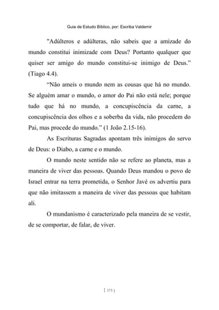 Guia de Estudo Bíblico, por: Escriba Valdemir
"Adúlteros e adúlteras, não sabeis que a amizade do
mundo constitui inimizade com Deus? Portanto qualquer que
quiser ser amigo do mundo constitui-se inimigo de Deus.”
(Tiago 4.4).
“Não ameis o mundo nem as cousas que há no mundo.
Se alguém amar o mundo, o amor do Pai não está nele; porque
tudo que há no mundo, a concupiscência da carne, a
concupiscência dos olhos e a soberba da vida, não procedem do
Pai, mas procede do mundo.” (1 João 2.15-16).
As Escrituras Sagradas apontam três inimigos do servo
de Deus: o Diabo, a carne e o mundo.
O mundo neste sentido não se refere ao planeta, mas a
maneira de viver das pessoas. Quando Deus mandou o povo de
Israel entrar na terra prometida, o Senhor Javé os advertiu para
que não imitassem a maneira de viver das pessoas que habitam
ali.
O mundanismo é caracterizado pela maneira de se vestir,
de se comportar, de falar, de viver.
[ 175 ]
 