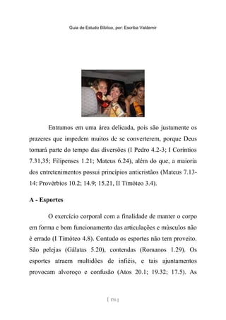 Guia de Estudo Bíblico, por: Escriba Valdemir
Entramos em uma área delicada, pois são justamente os
prazeres que impedem muitos de se converterem, porque Deus
tomará parte do tempo das diversões (I Pedro 4.2-3; I Coríntios
7.31,35; Filipenses 1.21; Mateus 6.24), além do que, a maioria
dos entretenimentos possui princípios anticristãos (Mateus 7.13-
14: Provérbios 10.2; 14.9; 15.21, II Timóteo 3.4).
A - Esportes
O exercício corporal com a finalidade de manter o corpo
em forma e bom funcionamento das articulações e músculos não
é errado (I Timóteo 4.8). Contudo os esportes não tem proveito.
São pelejas (Gálatas 5.20), contendas (Romanos 1.29). Os
esportes atraem multidões de infiéis, e tais ajuntamentos
provocam alvoroço e confusão (Atos 20.1; 19.32; 17.5). As
[ 176 ]
 