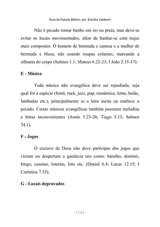 Guia de Estudo Bíblico, por: Escriba Valdemir
Não é pecado tomar banho em rio ou praia, mas deve-se
evitar os locais movimentados, além de banhar-se com trajes
mais compostos. O homem de bermuda e camisa e a mulher de
bermuda e blusa, não usando roupas colantes, marcando a
silhueta do corpo (Salmos 1.1; Mateus 6.22-23; I João 2.15-17).
E - Música
Toda música não evangélica deve ser repudiada, seja
qual for a espécie (forró, rock, jazz, pop, romântica, lenta, baião,
lambadas etc.), principalmente se a letra incita ou enaltece o
pecado. Certas músicas evangélicas também possuem melodias
e letras inconvenientes (Amós 5.23-26; Tiago 5.13; Salmos
34.1).
F - Jogos
O escravo de Deus não deve participar dos jogos que
viciam ou despertam a ganância tais como: baralho, dominó,
bingo, cassino, loterias, loto etc. (Daniel 6.4; Lucas 12.15; I
Coríntios 7.35).
G - Locais depravados
[ 178 ]
 