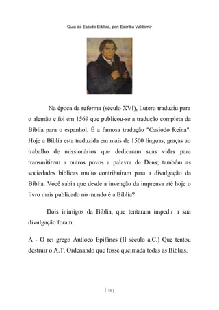 Guia de Estudo Bíblico, por: Escriba Valdemir
Na época da reforma (século XVI), Lutero traduziu para
o alemão e foi em 1569 que publicou-se a tradução completa da
Bíblia para o espanhol. É a famosa tradução "Casiodo Reina".
Hoje a Bíblia esta traduzida em mais de 1500 línguas, graças ao
trabalho de missionários que dedicaram suas vidas para
transmitirem a outros povos a palavra de Deus; também as
sociedades bíblicas muito contribuíram para a divulgação da
Bíblia. Você sabia que desde a invenção da imprensa até hoje o
livro mais publicado no mundo é a Bíblia?
Dois inimigos da Bíblia, que tentaram impedir a sua
divulgação foram:
A - O rei grego Antíoco Epifânes (II século a.C.) Que tentou
destruir o A.T. Ordenando que fosse queimada todas as Bíblias.
[ 18 ]
 