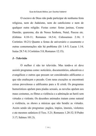 Guia de Estudo Bíblico, por: Escriba Valdemir
O escravo de Deus não pode participar de nenhuma festa
religiosa, nem do Judaísmo, nem do catolicismo e nem de
qualquer outra religião. Festas como: festas juninas, Cosme
Damião, quaresma, dia de Nossa Senhora, Natal, Pascoa etc.
(Gálatas 4.10-11; Romanos 14.5-6; Colossenses 2.16; I
Coríntios 10.21) Quanto a festas de aniversário e casamento e
outras comemorações não há problema (Jó 1.4-5; Lucas 1.14;
Isaías 28.7-8; I Coríntios 5.8; Romanos 12.15).
J - Televisão
O melhor é não ter televisão. Mas tendo-a só deve
assistir programas como: noticiário, documentários, educativos e
evangélicos e outros que possam ser considerados edificantes e
que não enalteçam o pecado. Com raras exceções se encontrará
coisas proveitosas e edificantes para a fé cristã. Os programas
humorísticos apelam para piadas sexuais, as novelas apelam aos
maus costumes, os filmes a violência e a admiração ao herói sem
virtudes e violento. Os desenhos animados tratam como natural
a violência, os shows a músicas que não bendiz as virtudes.
Assim sendo são programas: pagãos, ímpios, imorais, violentos
e ate mesmos satânicos (I Tess. 5.21; Romanos 1.28-32; II Pedro
3.17; Salmos 101.3).
[ 180 ]
 