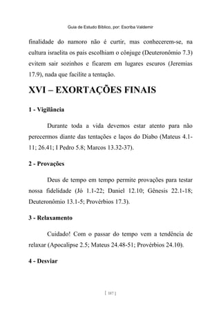 Guia de Estudo Bíblico, por: Escriba Valdemir
finalidade do namoro não é curtir, mas conhecerem-se, na
cultura israelita os pais escolhiam o cônjuge (Deuteronômio 7.3)
evitem sair sozinhos e ficarem em lugares escuros (Jeremias
17.9), nada que facilite a tentação.
XVI – EXORTAÇÕES FINAIS
1 - Vigilância
Durante toda a vida devemos estar atento para não
perecermos diante das tentações e laços do Diabo (Mateus 4.1-
11; 26.41; I Pedro 5.8; Marcos 13.32-37).
2 - Provações
Deus de tempo em tempo permite provações para testar
nossa fidelidade (Jó 1.1-22; Daniel 12.10; Gênesis 22.1-18;
Deuteronômio 13.1-5; Provérbios 17.3).
3 - Relaxamento
Cuidado! Com o passar do tempo vem a tendência de
relaxar (Apocalipse 2.5; Mateus 24.48-51; Provérbios 24.10).
4 - Desviar
[ 187 ]
 