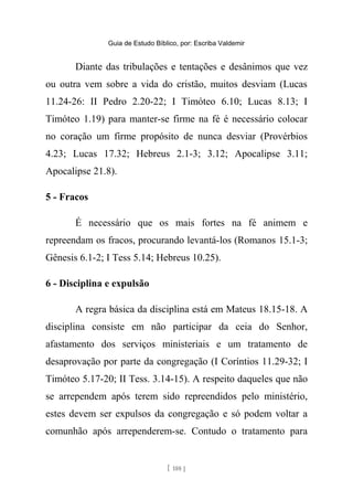 Guia de Estudo Bíblico, por: Escriba Valdemir
Diante das tribulações e tentações e desânimos que vez
ou outra vem sobre a vida do cristão, muitos desviam (Lucas
11.24-26: II Pedro 2.20-22; I Timóteo 6.10; Lucas 8.13; I
Timóteo 1.19) para manter-se firme na fé é necessário colocar
no coração um firme propósito de nunca desviar (Provérbios
4.23; Lucas 17.32; Hebreus 2.1-3; 3.12; Apocalipse 3.11;
Apocalipse 21.8).
5 - Fracos
É necessário que os mais fortes na fé animem e
repreendam os fracos, procurando levantá-los (Romanos 15.1-3;
Gênesis 6.1-2; I Tess 5.14; Hebreus 10.25).
6 - Disciplina e expulsão
A regra básica da disciplina está em Mateus 18.15-18. A
disciplina consiste em não participar da ceia do Senhor,
afastamento dos serviços ministeriais e um tratamento de
desaprovação por parte da congregação (I Coríntios 11.29-32; I
Timóteo 5.17-20; II Tess. 3.14-15). A respeito daqueles que não
se arrependem após terem sido repreendidos pelo ministério,
estes devem ser expulsos da congregação e só podem voltar a
comunhão após arrependerem-se. Contudo o tratamento para
[ 188 ]
 
