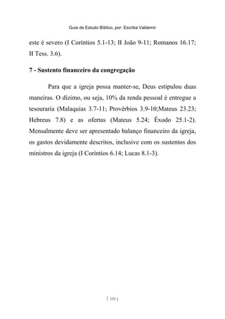 Guia de Estudo Bíblico, por: Escriba Valdemir
este é severo (I Coríntios 5.1-13; II João 9-11; Romanos 16.17;
II Tess. 3.6).
7 - Sustento financeiro da congregação
Para que a igreja possa manter-se, Deus estipulou duas
maneiras. O dízimo, ou seja, 10% da renda pessoal é entregue a
tesouraria (Malaquias 3.7-11; Provérbios 3.9-10;Mateus 23.23;
Hebreus 7.8) e as ofertas (Mateus 5.24; Êxodo 25.1-2).
Mensalmente deve ser apresentado balanço financeiro da igreja,
os gastos devidamente descritos, inclusive com os sustentos dos
ministros da igreja (I Coríntios 6.14; Lucas 8.1-3).
[ 189 ]
 