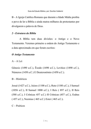Guia de Estudo Bíblico, por: Escriba Valdemir
B - A Igreja Católica Romana que durante a Idade Média proibia
o povo de ler a Bíblia e ainda matou milhares de protestantes por
divulgarem a palavra de Deus.
2 - Estrutura da Bíblia
A Bíblia tem duas divisões: o Antigo e o Novo
Testamento. Veremos primeiro a ordem do Antigo Testamento e
a data aproximada em que foram escritos:
O Antigo Testamento
A – A Lei
Gênesis (1490 a.C.), Êxodo (1490 a.C.), Levítico (1490 a.C.),
Números (1450 a.C.) E Deuteronômio (1450 a.C.).
B – Históricos
Josué (1427 a.C.), Juízes (1100 a.C.), Rute (1180 a.C.), I Samuel
(1056 a.C.), II Samuel 1000 a.C.), I Reis ( 897 a.C.), II Reis
(588 a.C.), I Crônicas 457 a.C.) II Crônicas (457 a.C.), Esdras
( 457 a.C.), Neemias ( 465 a.C.) Ester ( 465 a.C.).
C – Poéticos
[ 19 ]
 