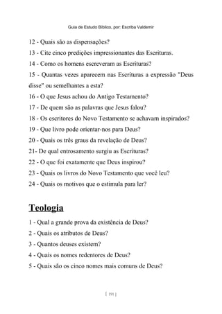 Guia de Estudo Bíblico, por: Escriba Valdemir
12 - Quais são as dispensações?
13 - Cite cinco predições impressionantes das Escrituras.
14 - Como os homens escreveram as Escrituras?
15 - Quantas vezes aparecem nas Escrituras a expressão "Deus
disse" ou semelhantes a esta?
16 - O que Jesus achou do Antigo Testamento?
17 - De quem são as palavras que Jesus falou?
18 - Os escritores do Novo Testamento se achavam inspirados?
19 - Que livro pode orientar-nos para Deus?
20 - Quais os três graus da revelação de Deus?
21- De qual entrosamento surgiu as Escrituras?
22 - O que foi exatamente que Deus inspirou?
23 - Quais os livros do Novo Testamento que você leu?
24 - Quais os motivos que o estimula para ler?
Teologia
1 - Qual a grande prova da existência de Deus?
2 - Quais os atributos de Deus?
3 - Quantos deuses existem?
4 - Quais os nomes redentores de Deus?
5 - Quais são os cinco nomes mais comuns de Deus?
[ 191 ]
 
